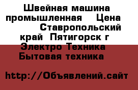 Швейная машина промышленная. › Цена ­ 5 500 - Ставропольский край, Пятигорск г. Электро-Техника » Бытовая техника   